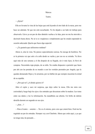 406
Marcus
Teatro.
—¿Ilyria?
Ella no levanta la vista de las hojas que está leyendo al otro lado de la mesa, pero me
hace un ademán. Sé que me está escuchando. Yo he dejado a un lado mi trabajo para
observarla. Llevo ya un par de días dándole vueltas a la idea, pero no me he atrevido a
decírselo hasta ahora. No sé si es vergüenza o simplemente que he estado esperando la
ocasión adecuada. Quería que fuese algo especial.
—¿Te gustaría que saliésemos mañana?
Ahora sí, alza la vista. No parece especialmente curiosa. Se encoge de hombros. No
es la primera vez que sale a la calle desde su vuelta y por eso no se extraña. Ya lleva
aquí más de una semana y el día después de su llegada, sin ir más lejos, la llevé de
compras. Necesitaba ropa propia, de su talla. No estaba dispuesto a permitir que fuera
por ahí con las prendas de su mundo o con los vestidos prestados por Angela, que le
quedan demasiado flojos y le arrastran, por no hablar de que siempre muestran la mitad
de su espalda.
—¿Por qué no? ¿A dónde quieres ir?
Abro el cajón y saco mi sorpresa, que dejo sobre la mesa. Ella me mira con
curiosidad y luego baja los ojos a las entradas que descansan sobre la madera. Las toma
entre sus dedos y lee la información. Su mandíbula cae abierta. Un brillo de deleite
destella durante un segundo en sus ojos.
—¿Son…?
—Para el teatro —asiento—. No es el estreno, pero creo que estará bien. Fred me ha
regalado un par de entradas. Siempre voy con Charlotte. Ahora que estás aquí, y ya que
no tengo más, he pensado…
 
