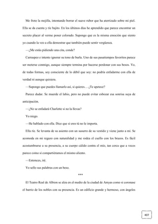 407
Me froto la mejilla, intentando borrar el suave rubor que ha aterrizado sobre mi piel.
Ella se da cuenta y ríe bajito. En los últimos días he aprendido que parece encontrar un
secreto placer al verme poner colorado. Supongo que es la misma emoción que siento
yo cuando la veo a ella demostrar que también puede sentir vergüenza.
—¿Me estás pidiendo una cita, conde?
Carraspeo e intento ignorar su tono de burla. Uno de sus pasatiempos favoritos parece
ser meterse conmigo, aunque siempre termina por hacerse perdonar con sus besos. Yo,
de todas formas, soy consciente de lo débil que soy: no podría enfadarme con ella de
verdad ni aunque quisiera.
—Supongo que puedes llamarlo así, si quieres… ¿Te apetece?
Parece dudar. Se muerde el labio, pero no puede evitar esbozar esa sonrisa suya de
anticipación.
—¿No se enfadará Charlotte si no la llevas?
Yo niego.
—He hablado con ella. Dice que si eres tú no le importa.
Ella ríe. Se levanta de su asiento con un susurro de su vestido y viene junto a mí. Se
acomoda en mi regazo con naturalidad y me rodea el cuello con los brazos. Es fácil
acostumbrarse a su presencia, a su cuerpo cálido contra el mío, tan cerca que a veces
parece como si compartiéramos el mismo aliento.
—Entonces, iré.
Yo sello sus palabras con un beso.
***
El Teatro Real de Albion se alza en el medio de la ciudad de Amyas como si coronase
el barrio de los nobles con su presencia. Es un edificio grande y hermoso, con ángeles
 