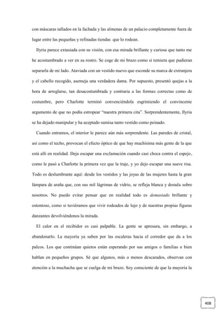 408
con máscaras tallados en la fachada y las almenas de un palacio completamente fuera de
lugar entre las pequeñas y refinadas tiendas que lo rodean.
Ilyria parece extasiada con su visión, con esa mirada brillante y curiosa que tanto me
he acostumbrado a ver en su rostro. Se coge de mi brazo como si temiera que pudieran
separarla de mi lado. Ataviada con un vestido nuevo que esconde su marca de extranjera
y el cabello recogido, asemeja una verdadera dama. Por supuesto, presentó quejas a la
hora de arreglarse, tan desacostumbrada y contraria a las formas correctas como de
costumbre, pero Charlotte terminó convenciéndola esgrimiendo el convincente
argumento de que no podía estropear “nuestra primera cita”. Sorprendentemente, Ilyria
se ha dejado manipular y ha aceptado sumisa tanto vestido como peinado.
Cuando entramos, el interior le parece aún más sorprendente. Las paredes de cristal,
así como el techo, provocan el efecto óptico de que hay muchísima más gente de la que
está allí en realidad. Deja escapar una exclamación cuando casi choca contra el espejo,
como le pasó a Charlotte la primera vez que la traje, y yo dejo escapar una suave risa.
Todo es deslumbrante aquí: desde los vestidos y las joyas de las mujeres hasta la gran
lámpara de araña que, con sus mil lágrimas de vidrio, se refleja blanca y dorada sobre
nosotros. No puedo evitar pensar que en realidad todo es demasiado brillante y
ostentoso, como si tuviéramos que vivir rodeados de lujo y de nuestras propias figuras
danzantes devolviéndonos la mirada.
El calor en el recibidor es casi palpable. La gente se apresura, sin embargo, a
abandonarlo. La mayoría ya suben por las escaleras hacia el corredor que da a los
palcos. Los que continúan quietos están esperando por sus amigos o familias o bien
hablan en pequeños grupos. Sé que algunos, más o menos descarados, observan con
atención a la muchacha que se cuelga de mi brazo. Soy consciente de que la mayoría la
 
