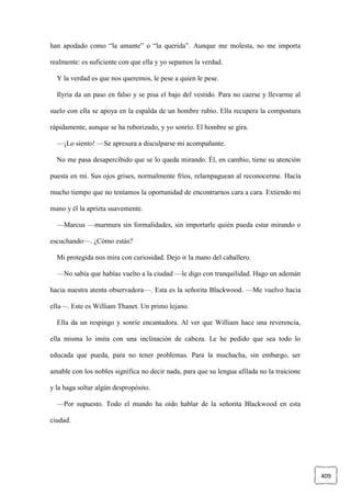 409
han apodado como “la amante” o “la querida”. Aunque me molesta, no me importa
realmente: es suficiente con que ella y yo sepamos la verdad.
Y la verdad es que nos queremos, le pese a quien le pese.
Ilyria da un paso en falso y se pisa el bajo del vestido. Para no caerse y llevarme al
suelo con ella se apoya en la espalda de un hombre rubio. Ella recupera la compostura
rápidamente, aunque se ha ruborizado, y yo sonrío. El hombre se gira.
—¡Lo siento! —Se apresura a disculparse mi acompañante.
No me pasa desapercibido que se lo queda mirando. Él, en cambio, tiene su atención
puesta en mí. Sus ojos grises, normalmente fríos, relampaguean al reconocerme. Hacía
mucho tiempo que no teníamos la oportunidad de encontrarnos cara a cara. Extiendo mi
mano y él la aprieta suavemente.
—Marcus —murmura sin formalidades, sin importarle quién pueda estar mirando o
escuchando—. ¿Cómo estás?
Mi protegida nos mira con curiosidad. Dejo ir la mano del caballero.
—No sabía que habías vuelto a la ciudad —le digo con tranquilidad. Hago un ademán
hacia nuestra atenta observadora—. Esta es la señorita Blackwood. —Me vuelvo hacia
ella—. Este es William Thanet. Un primo lejano.
Ella da un respingo y sonríe encantadora. Al ver que William hace una reverencia,
ella misma lo imita con una inclinación de cabeza. Le he pedido que sea todo lo
educada que pueda, para no tener problemas. Para la muchacha, sin embargo, ser
amable con los nobles significa no decir nada, para que su lengua afilada no la traicione
y la haga soltar algún despropósito.
—Por supuesto. Todo el mundo ha oído hablar de la señorita Blackwood en esta
ciudad.
 