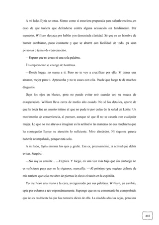 410
A mi lado, Ilyria se tensa. Siento como si estuviera preparada para saltarle encima, en
caso de que tuviera que defenderse contra alguna acusación sin fundamento. Por
supuesto, William destaca por hablar con demasiada claridad. Sé que es un hombre de
humor cambiante, poco constante y que se aburre con facilidad de todo, ya sean
personas o temas de conversación.
—Espero que no creas ni una sola palabra.
Él simplemente se encoge de hombros.
—Desde luego, no suena a ti. Pero no te voy a crucificar por ello. Si tienes una
amante, mejor para ti. Aprovecha y no te cases con ella. Puede que luego te dé muchos
disgustos.
Dejo los ojos en blanco, pero no puedo evitar reír cuando veo su mueca de
exasperación. William lleva cerca de medio año casado. No sé los detalles, aparte de
que la boda fue un asunto íntimo al que no pude ir por culpa de la salud de Lottie. Un
matrimonio de conveniencia, al parecer, aunque sé que él no se casaría con cualquier
mujer. Lo que no me atrevo a imaginar es la actitud o las maneras de esa muchacha que
ha conseguido llamar su atención lo suficiente. Miro alrededor. Ni siquiera parece
haberle acompañado, porque está solo.
A mi lado, Ilyria entorna los ojos y gruñe. Esa es, precisamente, la actitud que debía
evitar. Suspiro.
—No soy su amante... —Explica. Y luego, en una voz más baja que sin embargo no
es suficiente para que no la oigamos, masculla: —Al próximo que sugiera delante de
mis narices que solo me abro de piernas le clavo el tacón en la espinilla.
Yo me llevo una mano a la cara, avergonzado por sus palabras. William, en cambio,
opta por echarse a reír espontáneamente. Supongo que en su comentario ha comprobado
que no es realmente lo que los rumores dicen de ella. La aludida alza las cejas, pero una
 