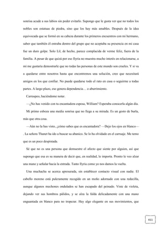 411
sonrisa acude a sus labios sin poder evitarlo. Supongo que le gusta ver que no todos los
nobles son estatuas de piedra, sino que los hay más amables. Después de la idea
equivocada que se formó en su cabeza durante los primeros encuentros con mi hermano,
saber que también él entraba dentro del grupo que no aceptaba su presencia en mi casa
fue un duro golpe. Solo Lil, de hecho, parece complacida de verme feliz, fuera de la
familia. A pesar de que quizá por eso Ilyria no muestra mucho interés en relacionarse, a
mí me gustaría demostrarle que no todas las personas de este mundo son crueles. Y si va
a quedarse entre nosotros hasta que encontremos una solución, creo que necesitará
amigos en los que confiar. No puede quedarse todo el rato en casa o seguirme a todas
partes. A largo plazo, eso genera dependencia… o aburrimiento.
Carraspeo, haciéndome notar.
—¿No has venido con tu encantadora esposa, William? Esperaba conocerla algún día.
Mi primo esboza una media sonrisa que no llega a su mirada. Es un gesto de burla,
más que otra cosa.
—Aún no la has visto, ¿cómo sabes que es encantadora? —Dejo los ojos en blanco—
. La señora Thanet ha ido a buscar su abanico. Se lo ha olvidado en el carruaje. Me temo
que es un poco despistada.
Sé que no es una persona que demuestre el afecto que siente por alguien, así que
supongo que esa es su manera de decir que, en realidad, le importa. Pronto le veo alzar
una mano y señalar hacia la entrada. Tanto Ilyria como yo nos damos la vuelta.
Una muchacha se acerca apresurada, sin establecer contacto visual con nadie. El
cabello moreno está pulcramente recogido en un moño adornado con una redecilla,
aunque algunos mechones ondulados se han escapado del peinado. Viste de violeta,
dejando ver sus hombros pálidos, y se alza la falda delicadamente con una mano
enguantada en blanco para no tropezar. Hay algo elegante en sus movimientos, que
 
