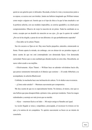 412
quizá no son gráciles pero sí delicados. Recatada, al alzar la vista y reconocernos junto a
su esposo, se acerca casi con timidez. Jamás me hubiera imaginado que William tomase
como mujer a alguien así. Juraría que es el tipo de chica a la que le han enseñado a ser
la perfecta señorita, con sus modales impecables, su sonrisa agradable y su charla poco
comprometedora. Observo de reojo la reacción de mi primo. Nada ha cambiado en su
rostro, excepto por un destello de emoción en sus ojos. ¿Es que la quiere de verdad?
¿Por eso la ha elegido, a pesar de ser tan diferente a lo que probablemente esperaba?
—Ésta debe ser la señora Thanet.
Sus iris oscuros se fijan en mí. Hay unos bucles pequeños, naturales, enmarcando su
frente. Pronto aparta la mirada, sin embargo, con un aletear de sus pestañas negras, al
darse cuenta de que me está contemplando con demasiada fijeza. Con demasiada
curiosidad. Parece que es una cualidad que abunda mucho en estos días. Descubierta, un
suave rubor acude a sus mejillas.
—Efectivamente. Alyse Thanet. —William hace un ademán volviéndose hacia ella,
que parece sumamente interesada en el abanico que sostiene—. El conde Abberlain y su
acompañante, la señorita Blackwood.
Cohibida, la muchacha hace una inclinación de cabeza. Yo le dedico una reverencia.
—¿Cómo están ustedes? —Murmura suavemente por compromiso.
Me doy cuenta de que no es especialmente bonita. No destaca, al menos, sino que es
una belleza que pasa desapercibida a primera vista, quizá por modestia. Tiene los rasgos
redondeados y asemeja ser más joven que su marido.
—Alyse —murmura Ilyria a mi lado—. Mi mejor amiga se llamaba casi igual.
La recién llegada se tensa y empalidece, preocupada, al reconocer la tristeza en los
ojos y la sonrisa de mi compañera. Yo aprieto suavemente su brazo en un intento de
consolarla.
 