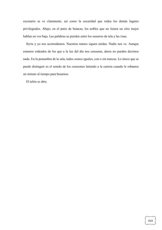 414
escenario se ve claramente, así como la oscuridad que rodea los demás lugares
privilegiados. Abajo, en el patio de butacas, los nobles que no tienen un sitio mejor
hablan en voz baja. Las palabras se pierden entre los susurros de tela y las risas.
Ilyria y yo nos acomodamos. Nuestras manos siguen unidas. Nadie nos ve. Aunque
estamos rodeados de los que a la luz del día nos censuran, ahora no pueden decirnos
nada. En la penumbra de la sala, todos somos iguales, con o sin marcas. Lo único que se
puede distinguir es el sonido de los corazones latiendo a la carrera cuando le robamos
un minuto al tiempo para besarnos.
El telón se abre.
 