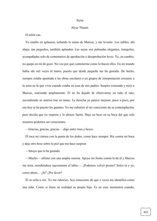 415
Ilyria
Alyse Thanet.
El telón cae.
Yo estallo en aplausos, soltando la mano de Marcus, y me levanto. Los nobles, ahí
abajo, tan pequeños, también aplauden. Las suyas son palmadas elegantes, tranquilas,
acompañadas solo de comentarios de aprobación o desaprobación leves. Yo, en cambio,
no quepo en mí de gozo. No veo por qué contenerme como lo hacen ellos. En mi mundo
había ido mil veces al teatro, puesto que desde pequeña me ha gustado. De hecho,
siempre estaba apuntada a las obras escolares o en grupos de interpretación cercanos a
la zona en la que vivía cuando estaba en casa de mis padres. Suspiro extasiada y miro a
Marcus, sonriendo ampliamente. Él no ha dejado de observarme en todo el rato,
escondiendo su sonrisa tras su mano. La derecha ya parece mejorar, poco a poco, por
eso hoy se ha puesto los guantes. Yo me ruborizo al ser consciente de su contemplación,
pero decido que no importa y lo abrazo fuerte. Dejo un beso en su boca del que solo
nosotros podemos ser conscientes.
—Gracias, gracias, gracias —digo entre risas y besos.
Él toca mi cintura con la punta de los dedos, como hace siempre. Ríe contra mi boca
y deja otro beso sobre la piel que me hace suspirar.
—Intuyo que te ha gustado.
—Mucho —afirmo con una amplia sonrisa. Apoyo mi frente contra la de él y Marcus
me mira, mordiéndose suavemente el labio—. ¿Podemos volver pronto? Solos tú y yo,
como ahora… ¿Sí? ¿Por favor?
Él se echa a reír. Yo me ruborizo. Soy consciente de que a veces me identifica como
una niña. Como si fuera en realidad su propia hija. Es en esos momentos cuando,
 