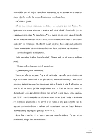 416
enternecido, besa mi mejilla y me abraza firmemente, de una manera que es capaz de
alejar todos los miedos del mundo. Exactamente como hace ahora.
—Cuando tú quieras.
Esbozo una sonrisa encantada, rodeándolo en respuesta con mis brazos. Nos
quedamos acurrucados mientras el revuelo del teatro siendo abandonado por sus
espectadores nos rodea. No escuchamos. Yo, al menos, no me siento capaz de hacerlo.
No me importan los demás. He aprendido a que me resulten indiferentes. Sus miradas
recelosas y sus comentarios hirientes no pueden causarnos daño. No pueden apartarnos.
Cuanto más censuren nuestras manos unidas, más fuerte entrelazaré nuestros dedos.
—Deberíamos pensar en marcharnos.
Emito un quejido de clara disconformidad y Marcus vuelve a reír con ese sonido de
piano.
—En casa podrás abrazarme todo lo que quieras.
—¿Dormiremos juntos también hoy?
Marcus se ruboriza un poco. Pese a mi insistencia a veces le cuesta simplemente
dejarme meterme en su cama. Y eso que llevo ese horrible camisón largo con el que es
imposible que me vea nada. Sé, sin embargo, que no le gusta la idea de abrazarme sin
más tela de por medio que esa fina prenda de seda. A veces ha insistido en que las
damas tienen corsés para dormir. ¡Corsés para dormir! Es una locura. Estoy segura de
que puedes correr el riesgo de convertir el sueño en eterno. Otras, cuando descubre que
por la mañana el camisón se me enreda a las piernas y deja que asome la piel, me
reprende que durmiendo con él no lleve nada que cubra mi carne por debajo. Entonces
frunzo el ceño y me pregunto qué voy a hacer con él.
Otros días, como hoy, él no parece mostrarse muy disconforme. Por eso asiente
suavemente, aunque mira hacia otro lado.
 