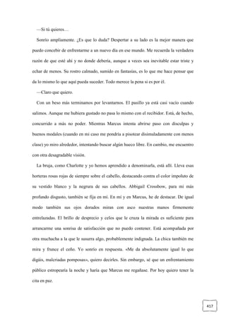 417
—Si tú quieres…
Sonrío ampliamente. ¿Es que lo duda? Despertar a su lado es la mejor manera que
puedo concebir de enfrentarme a un nuevo día en ese mundo. Me recuerda la verdadera
razón de que esté ahí y no donde debería, aunque a veces sea inevitable estar triste y
echar de menos. Su rostro calmado, sumido en fantasías, es lo que me hace pensar que
da lo mismo lo que aquí pueda suceder. Todo merece la pena si es por él.
—Claro que quiero.
Con un beso más terminamos por levantarnos. El pasillo ya está casi vacío cuando
salimos. Aunque me hubiera gustado no pasa lo mismo con el recibidor. Está, de hecho,
concurrido a más no poder. Mientras Marcus intenta abrirse paso con disculpas y
buenos modales (cuando en mi caso me pondría a pisotear disimuladamente con menos
clase) yo miro alrededor, intentando buscar algún hueco libre. En cambio, me encuentro
con otra desagradable visión.
La bruja, como Charlotte y yo hemos aprendido a denominarla, está allí. Lleva esas
horteras rosas rojas de siempre sobre el cabello, destacando contra el color impoluto de
su vestido blanco y la negrura de sus cabellos. Abbigail Crossbow, para mi más
profundo disgusto, también se fija en mí. En mí y en Marcus, he de destacar. De igual
modo también sus ojos dorados miran con asco nuestras manos firmemente
entrelazadas. El brillo de desprecio y celos que le cruza la mirada es suficiente para
arrancarme una sonrisa de satisfacción que no puedo contener. Está acompañada por
otra muchacha a la que le susurra algo, probablemente indignada. La chica también me
mira y frunce el ceño. Yo sonrío en respuesta. «Me da absolutamente igual lo que
digáis, malcriadas pomposas», quiero decirles. Sin embargo, sé que un enfrentamiento
público estropearía la noche y haría que Marcus me regañase. Por hoy quiero tener la
cita en paz.
 