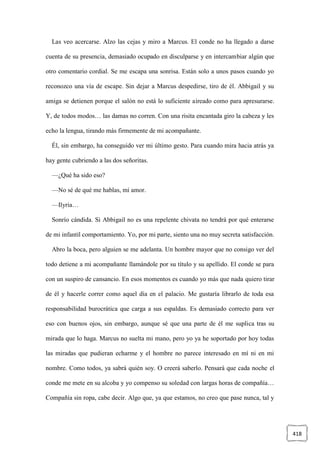 418
Las veo acercarse. Alzo las cejas y miro a Marcus. El conde no ha llegado a darse
cuenta de su presencia, demasiado ocupado en disculparse y en intercambiar algún que
otro comentario cordial. Se me escapa una sonrisa. Están solo a unos pasos cuando yo
reconozco una vía de escape. Sin dejar a Marcus despedirse, tiro de él. Abbigail y su
amiga se detienen porque el salón no está lo suficiente aireado como para apresurarse.
Y, de todos modos… las damas no corren. Con una risita encantada giro la cabeza y les
echo la lengua, tirando más firmemente de mi acompañante.
Él, sin embargo, ha conseguido ver mi último gesto. Para cuando mira hacia atrás ya
hay gente cubriendo a las dos señoritas.
—¿Qué ha sido eso?
—No sé de qué me hablas, mi amor.
—Ilyria…
Sonrío cándida. Si Abbigail no es una repelente chivata no tendrá por qué enterarse
de mi infantil comportamiento. Yo, por mi parte, siento una no muy secreta satisfacción.
Abro la boca, pero alguien se me adelanta. Un hombre mayor que no consigo ver del
todo detiene a mi acompañante llamándole por su título y su apellido. El conde se para
con un suspiro de cansancio. En esos momentos es cuando yo más que nada quiero tirar
de él y hacerle correr como aquel día en el palacio. Me gustaría librarlo de toda esa
responsabilidad burocrática que carga a sus espaldas. Es demasiado correcto para ver
eso con buenos ojos, sin embargo, aunque sé que una parte de él me suplica tras su
mirada que lo haga. Marcus no suelta mi mano, pero yo ya he soportado por hoy todas
las miradas que pudieran echarme y el hombre no parece interesado en mí ni en mi
nombre. Como todos, ya sabrá quién soy. O creerá saberlo. Pensará que cada noche el
conde me mete en su alcoba y yo compenso su soledad con largas horas de compañía…
Compañía sin ropa, cabe decir. Algo que, ya que estamos, no creo que pase nunca, tal y
 