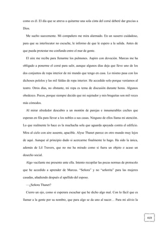 419
como es él. El día que se atreva a quitarme una sola cinta del corsé deberé dar gracias a
Dios.
Me suelto suavemente. Mi compañero me mira alarmado. En un susurro cuidadoso,
para que su interlocutor no escuche, le informo de que le espero a la salida. Antes de
que pueda protestar me confundo entre el mar de gente.
El aire me recibe para llenarme los pulmones. Aspiro con devoción. Marcus me ha
obligado a ponerme el corsé para salir, aunque algunos días deja que lleve uno de los
dos conjuntos de ropa interior de mi mundo que tengo en casa. Lo mismo pasa con los
dichosos pololos y las mil faldas de ropa interior. He accedido solo porque veníamos al
teatro. Otros días, no obstante, mi ropa es tema de discusión durante horas. Algunos
obedezco. Pocos, porque siempre decido que mi sujetador y mis braguitas son mil veces
más cómodos.
Al mirar alrededor descubro a un montón de parejas e innumerables coches que
esperan en fila para llevar a los nobles a sus casas. Ninguno de ellos llama mi atención.
Lo que realmente lo hace es la muchacha sola que aguarda apoyada contra el edificio.
Mira al cielo con aire ausente, apacible. Alyse Thanet parece en otro mundo muy lejos
de aquí. Aunque al principio dudo si acercarme finalmente lo hago. Ha sido la única,
además de Lil Travers, que no me ha mirado como si fuera un objeto o acaso un
desecho social.
Algo vacilante me presento ante ella. Intento recopilar las pocas normas de protocolo
que he accedido a aprender de Marcus. “Señora” y no “señorita” para las mujeres
casadas, añadiendo después el apellido del esposo.
—¿Señora Thanet?
Cierro un ojo, como si esperara escuchar que he dicho algo mal. Con lo fácil que es
llamar a la gente por su nombre, que para algo se da uno al nacer… Para mi alivio la
 