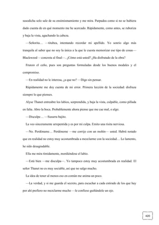 420
susodicha solo sale de su ensimismamiento y me mira. Parpadea como si no se hubiera
dado cuenta de en qué momento me he acercado. Rápidamente, como antes, se ruboriza
y baja la vista, agachando la cabeza.
—Señorita… —titubea, intentando recordar mi apellido. Yo sonrío algo más
tranquila al saber que no soy la única a la que le cuesta memorizar ese tipo de cosas—
Blackwood —concreta al final—. ¿Cómo está usted? ¿Ha disfrutado de la obra?
Frunzo el ceño, pues son preguntas formuladas desde los buenos modales y el
compromiso.
—En realidad no le interesa, ¿a que no? —Digo sin pensar.
Rápidamente me doy cuenta de mi error. Primera lección de la sociedad: disfraza
siempre lo que pienses.
Alyse Thanet entreabre los labios, sorprendida, y baja la vista, culpable, como pillada
en falta. Abro la boca. Probablemente ahora piense que me cae mal, o algo.
—Disculpe… —Susurra bajito.
La veo sinceramente arrepentida y es por mi culpa. Emito una risita nerviosa.
—No. Perdóname… Perdóneme —me corrijo con un mohín— usted. Habrá notado
que en realidad no estoy muy acostumbrada a mezclarme con la sociedad… Lo lamento,
he sido desagradable.
Ella me mira tímidamente, mordiéndose el labio.
—Está bien —me disculpa—. Yo tampoco estoy muy acostumbrada en realidad. El
señor Thanet no es muy sociable, así que no salgo mucho.
La idea de tener al menos eso en común me anima un poco.
—La verdad, y si me guarda el secreto, para escuchar a cada estirado de los que hay
por ahí prefiero no mezclarme mucho —le confieso guiñándole un ojo.
 