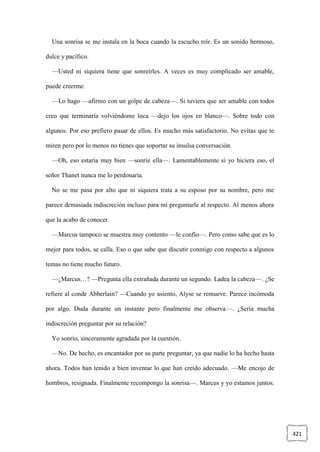 421
Una sonrisa se me instala en la boca cuando la escucho reír. Es un sonido hermoso,
dulce y pacífico.
—Usted ni siquiera tiene que sonreírles. A veces es muy complicado ser amable,
puede creerme.
—Lo hago —afirmo con un golpe de cabeza—. Si tuviera que ser amable con todos
creo que terminaría volviéndome loca —dejo los ojos en blanco—. Sobre todo con
algunos. Por eso prefiero pasar de ellos. Es mucho más satisfactorio. No evitas que te
miren pero por lo menos no tienes que soportar su insulsa conversación.
—Oh, eso estaría muy bien —sonríe ella—. Lamentablemente si yo hiciera eso, el
señor Thanet nunca me lo perdonaría.
No se me pasa por alto que ni siquiera trata a su esposo por su nombre, pero me
parece demasiada indiscreción incluso para mí preguntarle al respecto. Al menos ahora
que la acabo de conocer.
—Marcus tampoco se muestra muy contento —le confío—. Pero como sabe que es lo
mejor para todos, se calla. Eso o que sabe que discutir conmigo con respecto a algunos
temas no tiene mucho futuro.
—¿Marcus…? —Pregunta ella extrañada durante un segundo. Ladea la cabeza—. ¿Se
refiere al conde Abberlain? —Cuando yo asiento, Alyse se remueve. Parece incómoda
por algo. Duda durante un instante pero finalmente me observa—. ¿Sería mucha
indiscreción preguntar por su relación?
Yo sonrío, sinceramente agradada por la cuestión.
—No. De hecho, es encantador por su parte preguntar, ya que nadie lo ha hecho hasta
ahora. Todos han tenido a bien inventar lo que han creído adecuado. —Me encojo de
hombros, resignada. Finalmente recompongo la sonrisa—. Marcus y yo estamos juntos.
 
