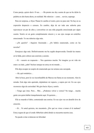 422
Como pareja, quiero decir. O sea… —De pronto me doy cuenta de que no he dicho la
palabra en alto hasta ahora, en realidad. Me ruborizo— como… novios, supongo.
Para mi sorpresa, a Alyse Thanet le cambia el rostro, pero no para mal. No hay en su
expresión desprecio o censura. En cambio, deja de ser toda una señorita para
rejuvenecer un par de años y convertirse en una niña pequeña emocionada por algún
cuento. Sonríe en un gesto completamente sincero y a sus ojos escapa un centelleo
emocionado. Yo me ruborizo algo más.
—¿Os queréis? —Inquiere ilusionada—. ¿Os habéis enamorado, como en las
novelas?
Enrojezco algo más. Definitivamente me ha cogido desprevenida. Enredo las manos
en la falda, pero esbozo una sonrisita y asiento.
—Sí —susurro en respuesta—. Nos queremos mucho. No imagino ya mi vida sin
estar a su lado, ¿sabe? Incluso aunque no estoy en mi mundo…
Ella deja escapar un suspiro de enamorada que me arranca una carcajada.
—Ah, qué romántico…
Abro la boca, pero la voz inconfundible de Marcus me llama en ese momento. Alzo la
mirada. Está algo más apartado, dejándome mi espacio, y espera por mí. En sus ojos
reconozco algo de curiosidad. Me giro hacia Alyse y sonrío.
—Tengo que irme. Pero… Mm… ¿Podemos volver a vernos? No tengo… mucha
gente con quien hablar tranquilamente aquí. Si quisiera…
Ella se muerde el labio, conteniendo una sonrisa. En sus ojos veo un destello leve de
emoción.
—Sí… Si usted quisiera, me encantaría. ¿Por qué no viene a tomar el té mañana?
Estoy segura de que el conde Abberlain sabrá dónde se encuentra nuestra casa.
No puedo evitar evidenciar mi felicidad.
 