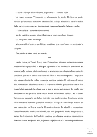 423
—Ilyria —le digo, mirándola entre las pestañas—. Llámeme Ilyria.
No espero respuesta. Velozmente voy al encuentro del conde. El chico me sonríe,
mirando por encima de mi hombro a la muchacha. Aunque Yinn nos ha traído le hemos
dicho que no espere, pues nos sigue gustando pasear por la noche. Echamos a andar.
—Se te ve feliz —comenta él casualmente.
Yo río, pletórica, pegando mi mejilla contra su brazo como hago siempre.
—Creo que he hecho una amiga.
Marcus amplía el gesto en sus labios y yo dejo un beso en su brazo, por encima de la
chaqueta.
Este mundo, a veces, puede ser amable.
***
La cita con Alyse Thanet llegó y pasó. Conseguimos tutearnos mutuamente, aunque
ella se mostró algo reticente al principio, y pasamos el día hablando de banalidades. Es
una muchacha bastante más femenina que yo y notablemente más educada en protocolo
y modales, pero no es una de esas damas sin ideas ni pensamiento propio. Tampoco es
solo una cara bonita: he podido comprobar que tiene carácter. El suficiente, al menos,
para plantarle cara a su marido cuando lo ve preciso, mientras que cualquier otra de esas
chicas habría agachado la cabeza ante lo que su esposo determinase. Es mucho más
apasionada de lo que hace notar con su manía de mostrarse correcta. No la culpo.
Supongo que es para lo que la han instruido y no puede terminar de rebelarse contra
todas las normas impuestas que le han enseñado a lo largo de tanto tiempo. Aunque me
saca cuatro años no llego a notar la diferencia realmente. Es adorable y en ocasiones
tiene cierto encanto infantil, casi soñador, que hace que parezca mucho más joven de lo
que es. Es el mismo aire de Charlotte, propio de las niñas que aún creen en príncipes y
en finales felices. Me parece pura, alejada de los prejuicios de la sociedad pero viéndose
 