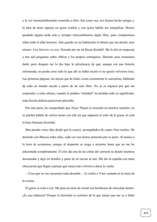 424
a la vez irremediablemente sometida a ellos. Sea como sea, nos hemos hecho amigas y
la idea de tener alguien en quien confiar y con quien hablar me tranquiliza. Hemos
quedado alguna tarde más y siempre intercambiamos algún libro, pues compartimos
sobre todo el afán literario. Aún guardo en mi habitación el último que me prestó, ayer
mismo: Una historia secreta, firmado por un tal Bryan Kendall. Me lo dio en respuesta
a mis mil preguntas sobre Albion y los propios extranjeros. Durante unos momentos
dudó, pero después me lo dio bajo la advertencia de que, aunque era una historia
entretenida, no podía creer todo lo que allí se había escrito si no quería volverme loca.
Las primeras páginas, las únicas que he leído, rozan ciertamente lo surrealista, hablando
de todo un mundo nacido a partir de un solo libro. No sé ni siquiera por qué me
sorprendo: a estas alturas, cuando la palabra “realidad” ha perdido todo su significado,
toda ficción debería parecerme plausible.
Por otra parte, he comprobado que Alyse Thanet es inocente en muchos sentidos: no
se pueden hablar de ciertos temas con ella sin que adquiera el color de la grana, lo cual
lo hace bastante divertido.
Han pasado cinco días desde que la conocí, acompañados de cuatro frías noches. He
dormido con Marcus todas ellas, cada vez con menos protestas por su parte. Al menos a
la hora de acostarnos, porque al despertar se niega a mirarme hasta que no me he
adecentado completamente. El otro día una de las cintas del camisón se desató mientras
descansaba y dejó mi hombro y parte de mi escote al aire. Me dio la espalda con tanta
obcecación que llegué a pensar que nunca más volvería a darse la vuelta.
—Creo que no me encuentra nada deseable —le confío a Yinn, sentada en la mesa de
la cocina.
El genio se echa a reír. Me pasa un tarro de cristal con bombones de chocolate dentro.
¿Es una indirecta? Porque el chocolate es sustituto de lo que intuyo que me va a faltar
 