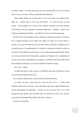 425
en mucho tiempo. A lo mejor quiere que me vaya concienciando. Aún así no le hago
ascos a uno y me lo llevo a la boca, masticando distraídamente.
—Dale tiempo. Desde que yo estoy aquí no lo he visto nunca con ninguna mujer.
Debe ser… extraño, para él. Eres una chica bonita. —Lo miro de reojo, no muy
segura—. Sería estúpido si no se diese cuenta. Además no pareces como esas señoritas
de ahí fuera, de las que no pueden ni concebir ningún acto… impúdico —deja los ojos
en blanco, francamente divertido— más allá de la virtuosa unión del matrimonio.
Me echo a reír. Es fácil hablar con Yinn. Siempre se burla del protocolo y las normas.
De la supuesta decencia social. Desde que llegué me reúno con él para charlar a
menudo. Es el que más libertad tiene para tratar temas de todo tipo. Supongo que me
recuerda un poco a la espontaneidad sin vergüenza ni censura que tenían los chicos de
mi mundo. Sé que Marcus se pone celoso a veces, porque puedo pasarme tardes enteras
en la cocina charlando con el mayordomo, jugando con Charlotte y él o ayudándolo con
la cena. Con un beso suele pasársele, sin embargo. A cambio no me deja marchar de sus
brazos durante un buen rato y yo acepto complacida el pequeño castigo.
—No lo soy —admito.
—Lo había adivinado. Como sé que no te ofenderás, intuyo que de doncella, en toda
la extensión de la palabra, tienes poco.
No me ofendo, efectivamente, sino que solo me encojo de hombros.
—Ya sabes: no todo es igual aquí que como era allí, en mi… —titubeo, pero
finalmente dejo la frase en el aire. A pesar del tiempo sigo sin ser capaz de hablar de mi
mundo abiertamente, sin apenarme—. Incluso ese tipo de cosas. Pero si él lo sabe
(porque tiene que saberlo), ¿por qué tanto afán en ni mirarme? En serio, voy a empezar
a pensar que tengo algún defecto físico importante, o algo así.
De nuevo ríe, divertido.
 
