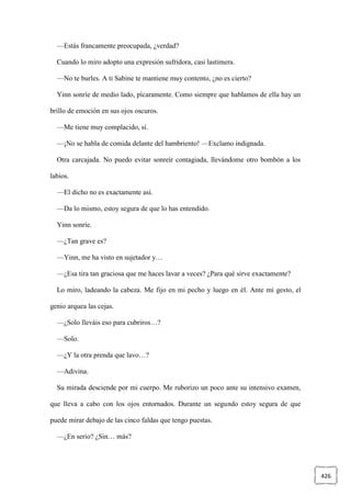 426
—Estás francamente preocupada, ¿verdad?
Cuando lo miro adopto una expresión sufridora, casi lastimera.
—No te burles. A ti Sabine te mantiene muy contento, ¿no es cierto?
Yinn sonríe de medio lado, pícaramente. Como siempre que hablamos de ella hay un
brillo de emoción en sus ojos oscuros.
—Me tiene muy complacido, sí.
—¡No se habla de comida delante del hambriento! —Exclamo indignada.
Otra carcajada. No puedo evitar sonreír contagiada, llevándome otro bombón a los
labios.
—El dicho no es exactamente así.
—Da lo mismo, estoy segura de que lo has entendido.
Yinn sonríe.
—¿Tan grave es?
—Yinn, me ha visto en sujetador y…
—¿Esa tira tan graciosa que me haces lavar a veces? ¿Para qué sirve exactamente?
Lo miro, ladeando la cabeza. Me fijo en mi pecho y luego en él. Ante mi gesto, el
genio arquea las cejas.
—¿Solo lleváis eso para cubriros…?
—Solo.
—¿Y la otra prenda que lavo…?
—Adivina.
Su mirada desciende por mi cuerpo. Me ruborizo un poco ante su intensivo examen,
que lleva a cabo con los ojos entornados. Durante un segundo estoy segura de que
puede mirar debajo de las cinco faldas que tengo puestas.
—¿En serio? ¿Sin… más?
 
