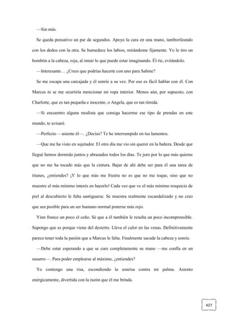 427
—Sin más.
Se queda pensativo un par de segundos. Apoya la cara en una mano, tamborileando
con los dedos con la otra. Se humedece los labios, mirándome fijamente. Yo le tiro un
bombón a la cabeza, roja, al intuir lo que puede estar imaginando. Él ríe, evitándolo.
—Interesante… ¿Crees que podrías hacerte con uno para Sabine?
Se me escapa una carcajada y él sonríe a su vez. Por eso es fácil hablar con él. Con
Marcus ni se me ocurriría mencionar mi ropa interior. Menos aún, por supuesto, con
Charlotte, que es tan pequeña e inocente, o Angela, que es tan tímida.
—Si encuentro alguna modista que consiga hacerme ese tipo de prendas en este
mundo, te avisaré.
—Perfecto —asiente él—. ¿Decías? Te he interrumpido en tus lamentos.
—Que me ha visto en sujetador. El otro día me vio sin querer en la bañera. Desde que
llegué hemos dormido juntos y abrazados todos los días. Te juro por lo que más quieras
que no me ha tocado más que la cintura. Bajar de ahí debe ser para él una tarea de
titanes, ¿entiendes? ¡Y lo que más me frustra no es que no me toque, sino que no
muestre el más mínimo interés en hacerlo! Cada vez que ve el más mínimo resquicio de
piel al descubierto le falta santiguarse. Se muestra realmente escandalizado y no creo
que sea posible para un ser humano normal ponerse más rojo.
Yinn frunce un poco el ceño. Sé que a él también le resulta un poco incomprensible.
Supongo que es porque viene del desierto. Lleva el calor en las venas. Definitivamente
parece tener toda la pasión que a Marcus le falta. Finalmente sacude la cabeza y sonríe.
—Debe estar esperando a que se cure completamente su mano —me confía en un
susurro—. Para poder emplearse al máximo, ¿entiendes?
Yo contengo una risa, escondiendo la sonrisa contra mi palma. Asiento
enérgicamente, divertida con la razón que él me brinda.
 
