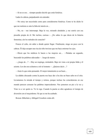 428
—Si no es eso… siempre puedes decirle que estás histérica.
Ladeo la cabeza, parpadeando sin entender.
—No estoy tan necesitada como para considerarme histérica. Como te he dicho lo
que me molesta es más la falta de interés en…
—No, no —me interrumpe. Baja la voz, mirando alrededor, y me sonríe con esa
picardía propia de él. Me inclino, curiosa—. ¿No sabes lo que dicen de la histeria
femenina y de los métodos de curación?
Frunzo el ceño, sin saber a donde quiere llegar. Finalmente, niego un poco con la
cabeza. Él deja escapar una risa de niño travieso que me hace entornar los ojos.
—Dicen que los médicos le hacen a las mujeres un… —Paladea un segundo,
buscando las palabras adecuadas—. Juego de manos.
—¿Juego de…? —Doy un respingo, mirándolo. Bajo mi vista a mi propia falda y él
asiente. Los dos nos echamos a reír al instante—. ¿Quieres decir…?
—Justo lo que estás pensando. El mejor tratamiento es un buen…
La aldaba chocando contra la puerta nos hace dar a los dos un buen salto en el sitio.
Levantamos la mirada al tiempo y reímos, porque incluso las coincidencias en ese
mundo parecen censurar las palabras improcedentes. Nos ponemos en pie a la vez y
Yinn va a ver quién es. Yo lo sigo. Cuando la puerta se abre agradezco el tiempo de
diversión con el mayordomo. Sé que se me ha acabado.
Rowan Abberlain y Abbigail Crossbow están allí.
 