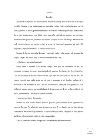 429
Marcus
Por ella.
La llamada a la puerta me desconcentra. Frunzo el ceño y miro la hora en mi reloj de
bolsillo. Aunque es ya media tarde, no esperaba visitas. Quizá sea Lottie, que vuelve
con Angela de su paseo, pero me extraña no escucharla corretear por la casa en busca de
Ilyria para engancharse a su falda como una niña pidiendo un cuento. Me pregunto
entonces quién podrá ser, mientras me levanto y dejo a un lado mi trabajo. Me asalta un
mal presentimiento, sin previo aviso, y tengo la irracional necesidad de salir del
despacho y apresurarme hasta lo alto de las escaleras.
Es peor de lo que esperaba: Rowan y Abbigail están en la puerta. Mi hermano ha
cogido a Ilyria del brazo, ante la mirada horrorizada de Yinn.
—¿Qué crees que estás haciendo?
Todos alzan la mirada a un mismo tiempo. Sus ojos se concentran en mí. Mi
protegida consigue liberarse, aprovechando el segundo de distracción de mi familiar.
Con un revoloteo de faldas viene hacia mí, que bajo los escalones de dos en dos. No
pienso permitir que nadie entre en mi casa y amenace a mi familia, incluso si el
acosador es un miembro de ésta. No me he esforzado tanto por ellos para nada. Sin
embargo, aunque espero que sea él el que dé la cara, una vez Ilyria se ha cogido de mi
brazo, es la señorita Crossbow la que se adelanta.
—Marcus, por favor. Recapacita.
Entorno los ojos. Nunca habría pensado que ella, precisamente, fuera a ponerse de
parte de Rowan. Por el cariño que siempre me tuvo di por hecho que se alegraría de
verme feliz. Ahora me doy cuenta de lo equivocado que estaba. Después de todo parece
que Ilyria y Lottie tenían razón al estar preocupadas.
—No sé sobre qué debería recapacitar. No creo haber hecho nada malo.
 
