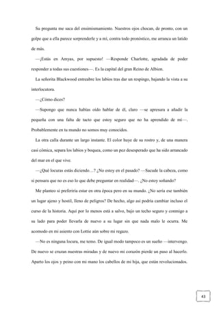 43
Su pregunta me saca del ensimismamiento. Nuestros ojos chocan, de pronto, con un
golpe que a ella parece sorprenderle y a mí, contra todo pronóstico, me arranca un latido
de más.
—¡Estás en Amyas, por supuesto! —Responde Charlotte, agradada de poder
responder a todas sus cuestiones—. Es la capital del gran Reino de Albion.
La señorita Blackwood entreabre los labios tras dar un respingo, bajando la vista a su
interlocutora.
—¿Cómo dices?
—Supongo que nunca habías oído hablar de él, claro —se apresura a añadir la
pequeña con una falta de tacto que estoy seguro que no ha aprendido de mí—.
Probablemente en tu mundo no somos muy conocidos.
La otra calla durante un largo instante. El color huye de su rostro y, de una manera
casi cómica, separa los labios y boquea, como un pez desesperado que ha sido arrancado
del mar en el que vive.
—¿Qué locuras estás diciendo…? ¿No estoy en el pasado? —Sacude la cabeza, como
si pensara que no es eso lo que debe preguntar en realidad—. ¿No estoy soñando?
Me planteo si preferiría estar en otra época pero en su mundo. ¿No sería ese también
un lugar ajeno y hostil, lleno de peligros? De hecho, algo así podría cambiar incluso el
curso de la historia. Aquí por lo menos está a salvo, bajo un techo seguro y conmigo a
su lado para poder llevarla de nuevo a su lugar sin que nada malo le ocurra. Me
acomodo en mi asiento con Lottie aún sobre mi regazo.
—No es ninguna locura, me temo. De igual modo tampoco es un sueño —intervengo.
De nuevo se cruzan nuestras miradas y de nuevo mi corazón pierde un paso al hacerlo.
Aparto los ojos y peino con mi mano los cabellos de mi hija, que están revolucionados.
 