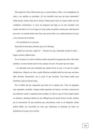 430
Ella aprieta los finos labios hasta que se tornan blancos. Mira a mi acompañante de
reojo y sus mejillas se encienden. ¿Es tan increíble creer que me haya enamorado?
Nadie parece sentirse feliz por la noticia. Nadie parece tener en cuenta cuáles son mis
verdaderos sentimientos. A veces me pregunto qué hago yo en esta sociedad: sería
mucho más fácil vivir en un lugar en el que nadie me pidiese cuentas por cada decisión
que tomo. Un mundo donde amar fuese una acción libre y no condicionada por los ojos
y las creencias de los demás.
—Esa muchacha no te conviene.
Ilyria abre la boca para contestar, pero yo la detengo.
—¿Quién me conviene, según tú? —Entorno los ojos, intentando ocultar la rabia—.
Según vosotros, debería decir.
No se lo piensa. Es como si hubiera estado esperando la pregunta por años. Me sonríe
cándida y su mano intenta cazar la mía, aunque sin éxito. No quiero que me toque.
—La adecuada sería una muchacha que supiera llevar la casa. A la que los criados
obedecieran. Alguien con clase a quien hubieran enseñado todas las artes que una dama
debe dominar. Reconócelo: eso es justo lo que necesitas. Una buena madre para
Charlotte y para tus futuros hijos.
Por el rabillo del ojo compruebo que Ilyria no lo soporta más. Tiene los párpados
muy separados, incrédula. Aunque estaba agarrada con fuerza a mi brazo, temerosa de
que hubieran venido a separarnos para siempre, lo cierto es que no tiene ningún reparo
en soltarme y plantarse delante de una Abbigail que de pronto frunce el ceño, molesta
por la intromisión. Sé que preferiría que estuviéramos solos en mi despacho, donde
podría hablar con sinceridad sin tener que enfrentarse al principio de todos sus
problemas en lo que a mí se refiere.
 
