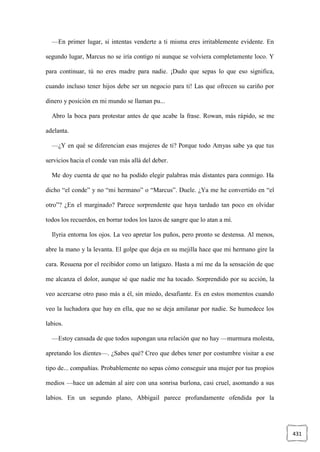 431
—En primer lugar, si intentas venderte a ti misma eres irritablemente evidente. En
segundo lugar, Marcus no se iría contigo ni aunque se volviera completamente loco. Y
para continuar, tú no eres madre para nadie. ¡Dudo que sepas lo que eso significa,
cuando incluso tener hijos debe ser un negocio para ti! Las que ofrecen su cariño por
dinero y posición en mi mundo se llaman pu...
Abro la boca para protestar antes de que acabe la frase. Rowan, más rápido, se me
adelanta.
—¿Y en qué se diferencian esas mujeres de ti? Porque todo Amyas sabe ya que tus
servicios hacia el conde van más allá del deber.
Me doy cuenta de que no ha podido elegir palabras más distantes para conmigo. Ha
dicho “el conde” y no “mi hermano” o “Marcus”. Duele. ¿Ya me he convertido en “el
otro”? ¿En el marginado? Parece sorprendente que haya tardado tan poco en olvidar
todos los recuerdos, en borrar todos los lazos de sangre que lo atan a mí.
Ilyria entorna los ojos. La veo apretar los puños, pero pronto se destensa. Al menos,
abre la mano y la levanta. El golpe que deja en su mejilla hace que mi hermano gire la
cara. Resuena por el recibidor como un latigazo. Hasta a mí me da la sensación de que
me alcanza el dolor, aunque sé que nadie me ha tocado. Sorprendido por su acción, la
veo acercarse otro paso más a él, sin miedo, desafiante. Es en estos momentos cuando
veo la luchadora que hay en ella, que no se deja amilanar por nadie. Se humedece los
labios.
—Estoy cansada de que todos supongan una relación que no hay —murmura molesta,
apretando los dientes—. ¿Sabes qué? Creo que debes tener por costumbre visitar a ese
tipo de... compañías. Probablemente no sepas cómo conseguir una mujer por tus propios
medios —hace un ademán al aire con una sonrisa burlona, casi cruel, asomando a sus
labios. En un segundo plano, Abbigail parece profundamente ofendida por la
 