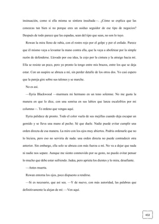 432
insinuación, como si ella misma se sintiera insultada—. ¿Cómo se explica que las
conozcas tan bien si no porque eres un asiduo seguidor de ese tipo de negocios?
Después de todo parece que las espadas, sean del tipo que sean, no son lo tuyo.
Rowan la mira lleno de rabia, con el rostro rojo por el golpe y por el enfado. Parece
que él mismo vaya a levantar la mano contra ella, que la vaya a abofetear por la simple
razón de defenderse. Llevado por esa idea, la cojo por la cintura y la atraigo hacia mí.
Ella se resiste un poco, pero yo pronto la tengo entre mis brazos, entre los que se deja
estar. Con un suspiro se abraza a mí, sin perder detalle de los otros dos. Yo casi espero
que la pareja gire sobre sus talones y se marche.
No es así.
—Ilyria Blackwood —murmura mi hermano en un tono solemne. No me gusta la
manera en que lo dice, con una sonrisa en sus labios que lanza escalofríos por mi
columna—. Te ordeno que vengas aquí.
Ilyria palidece de pronto. Todo el color vuela de sus mejillas cuando deja escapar un
gemido y se lleva una mano al pecho. Sé que duele. Nadie puede evitar cumplir una
orden directa de esa manera. La miro con los ojos muy abiertos. Podría ordenarle que no
lo hiciera, pero eso no serviría de nada: una orden directa no puede contradecir otra
anterior. Sin embargo, ella solo se abraza con más fuerza a mí. No va a dejar que nada
ni nadie nos separe. Aunque me siento conmovido por su gesto, no puedo evitar pensar
lo mucho que debe estar sufriendo. Jadea, pero aprieta los dientes y lo mira, desafiante.
—Antes muerta.
Rowan entorna los ojos, poco dispuesto a rendirse.
—Si es necesario, que así sea. —Y de nuevo, con más autoridad, las palabras que
definitivamente la alejan de mí: —Ven aquí.
 