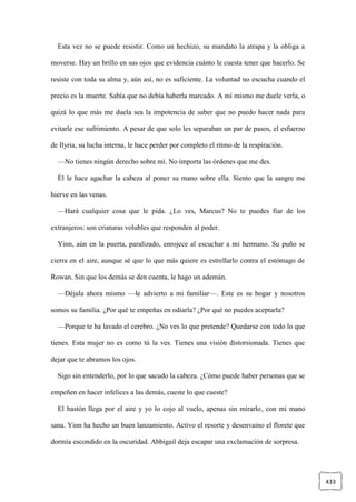433
Esta vez no se puede resistir. Como un hechizo, su mandato la atrapa y la obliga a
moverse. Hay un brillo en sus ojos que evidencia cuánto le cuesta tener que hacerlo. Se
resiste con toda su alma y, aún así, no es suficiente. La voluntad no escucha cuando el
precio es la muerte. Sabía que no debía haberla marcado. A mí mismo me duele verla, o
quizá lo que más me duela sea la impotencia de saber que no puedo hacer nada para
evitarle ese sufrimiento. A pesar de que solo les separaban un par de pasos, el esfuerzo
de Ilyria, su lucha interna, le hace perder por completo el ritmo de la respiración.
—No tienes ningún derecho sobre mí. No importa las órdenes que me des.
Él le hace agachar la cabeza al poner su mano sobre ella. Siento que la sangre me
hierve en las venas.
—Hará cualquier cosa que le pida. ¿Lo ves, Marcus? No te puedes fiar de los
extranjeros: son criaturas volubles que responden al poder.
Yinn, aún en la puerta, paralizado, enrojece al escuchar a mi hermano. Su puño se
cierra en el aire, aunque sé que lo que más quiere es estrellarlo contra el estómago de
Rowan. Sin que los demás se den cuenta, le hago un ademán.
—Déjala ahora mismo —le advierto a mi familiar—. Este es su hogar y nosotros
somos su familia. ¿Por qué te empeñas en odiarla? ¿Por qué no puedes aceptarla?
—Porque te ha lavado el cerebro. ¿No ves lo que pretende? Quedarse con todo lo que
tienes. Esta mujer no es como tú la ves. Tienes una visión distorsionada. Tienes que
dejar que te abramos los ojos.
Sigo sin entenderlo, por lo que sacudo la cabeza. ¿Cómo puede haber personas que se
empeñen en hacer infelices a las demás, cueste lo que cueste?
El bastón llega por el aire y yo lo cojo al vuelo, apenas sin mirarlo, con mi mano
sana. Yinn ha hecho un buen lanzamiento. Activo el resorte y desenvaino el florete que
dormía escondido en la oscuridad. Abbigail deja escapar una exclamación de sorpresa.
 