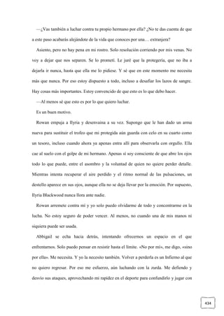 434
—¿Vas también a luchar contra tu propio hermano por ella? ¿No te das cuenta de que
a este paso acabarás alejándote de la vida que conoces por una… extranjera?
Asiento, pero no hay pena en mi rostro. Solo resolución corriendo por mis venas. No
voy a dejar que nos separen. Se lo prometí. Le juré que la protegería, que no iba a
dejarla ir nunca, hasta que ella me lo pidiese. Y sé que en este momento me necesita
más que nunca. Por eso estoy dispuesto a todo, incluso a desafiar los lazos de sangre.
Hay cosas más importantes. Estoy convencido de que esto es lo que debo hacer.
—Al menos sé que esto es por lo que quiero luchar.
Es un buen motivo.
Rowan empuja a Ilyria y desenvaina a su vez. Supongo que le han dado un arma
nueva para sustituir el trofeo que mi protegida aún guarda con celo en su cuarto como
un tesoro, incluso cuando ahora ya apenas entra allí para observarla con orgullo. Ella
cae al suelo con el golpe de mi hermano. Apenas sí soy consciente de que abre los ojos
todo lo que puede, entre el asombro y la voluntad de quien no quiere perder detalle.
Mientras intenta recuperar el aire perdido y el ritmo normal de las pulsaciones, un
destello aparece en sus ojos, aunque ella no se deja llevar por la emoción. Por supuesto,
Ilyria Blackwood nunca llora ante nadie.
Rowan arremete contra mí y yo solo puedo olvidarme de todo y concentrarme en la
lucha. No estoy seguro de poder vencer. Al menos, no cuando una de mis manos ni
siquiera puede ser usada.
Abbigail se echa hacia detrás, intentando ofrecernos un espacio en el que
enfrentarnos. Solo puedo pensar en resistir hasta el límite. «No por mí», me digo, «sino
por ella». Me necesita. Y yo la necesito también. Volver a perderla es un Infierno al que
no quiero regresar. Por eso me esfuerzo, aún luchando con la zurda. Me defiendo y
desvío sus ataques, aprovechando mi rapidez en el deporte para confundirlo y jugar con
 