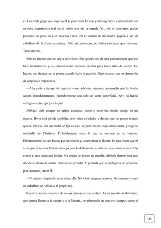 435
él. Con cada golpe que esquivo él se pone más furioso y más agresivo, evidenciando así
su poca experiencia real en el noble arte de la espada. Yo, por el contrario, puedo
presumir un poco de ello: muchas veces, en el mundo de mi madre, jugaba a ser un
caballero de brillante armadura. Allí, sin embargo, no había prácticas que valiesen.
Todo era real.
Aún así parece que no voy a salir ileso. Sus golpes son de una contundencia que me
hace tambalearme y sus estocadas son precisas, hechas para hacer daño de verdad. De
hecho, me alcanza en la pierna cuando bajo la guardia. Dejo escapar una exclamación
de sorpresa e impotencia.
—Aún estás a tiempo de rendirte —me advierte mientras comprueba que la herida
sangra abundantemente. Probablemente sea solo un corte superficial, pero ha hecho
estragos en mi ropa y en la piel.
Abbigail deja escapar un gritito asustado, como si estuviera siendo testigo de mi
muerte. Ilyria está pálida también, pero mira alrededor y decide que no puede estarse
quieta. Por eso, sin que nadie se fije en ella, se pone en pie, algo tambaleante, y coge la
sombrilla de Charlotte. Probablemente sepa lo que se esconde en su interior.
Efectivamente, la veo buscar por un resorte y desenvainar el florete. Es una ironía que el
arma que el mismo Rowan encargó para la defensa de su sobrina vaya ahora a ser el filo
contra el que tenga que luchar. Me pongo de nuevo en guardia, dándole tiempo para que
decida su modo de actuar. Aún no he perdido. Y prometí que la protegería de personas,
precisamente, como él.
—No tienes ningún derecho sobre ella. Ni sobre ninguna persona. No importa si eres
un caballero de Albion o el propio rey.
Nuestros aceros resuenan de nuevo cuando se encuentran. Es un sonido escalofriante,
que parece llamar a la sangre y a la Muerte, reverberando en nuestros cuerpos como si
 