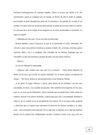 436
fuéramos prolongaciones de nuestras espadas. Ilyria se acerca por detrás a él. Sin
miramientos, quizá en venganza por mi herida, el florete de ella le araña la espalda,
provocando un grito ahogado por parte de mi hermano y un quejido de su ropa al ser
cortada. Yo aprovecho ese momento para ponerle la punta de mi arma sobre el corazón.
La rosa que lleva en la solapa de la chaqueta cae al suelo, anunciando su rendición. Le
sigue su orgullo.
—Márchate de esta casa. Ya no eres bien recibido aquí.
Rowan palidece como el guerrero al que le es anunciado el exilio inminente. No
volverá a pisar esta mansión mientras yo pueda evitarlo. No, al menos, mientras quiera
hacernos daño a mí o a cualquier otro miembro de mi familia. Supongo que era
inevitable. La paz que teníamos, después de todo, era una calma artificial.
—Marcus…
La voz de Abbigail lo interrumpe.
—¡Marcus! ¿De verdad crees que esto es lo correcto? —Tiene falsas lágrimas de
llanto en los ojos, que le dan un aspecto delicado. En su mano aprieta un pañuelo de
encaje—. Por favor, dedica un solo pensamiento a esta situación. Mírala.
A mi pesar, lo hago. Observo a Ilyria, justo detrás de mi hermano, con los ojos
encendidos de furia y las mejillas enrojecidas. Ella también tiene lágrimas en los ojos,
pero en su caso son de frustración. Ahora entiende que no puede hacer nada contra las
órdenes, incluso si no quiere recibirlas. «¿Qué tengo que ver?», me pregunto mientras la
observo. Sí, es verdad: no es la muchacha de mis sueños. No es la mujer casta, modesta
y silenciosa que se supone que representa la cima de los buenos modales y el saber
estar… pero no puedo evitar quererla. No es algo que yo eligiera, no es algo que pudiera
pensar con la cabeza fría. Simplemente sucedió. Cuando la miro a los ojos solo soy
 