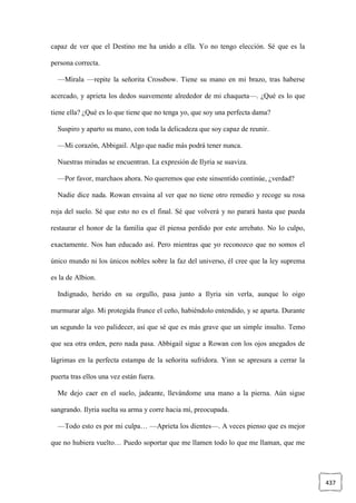 437
capaz de ver que el Destino me ha unido a ella. Yo no tengo elección. Sé que es la
persona correcta.
—Mírala —repite la señorita Crossbow. Tiene su mano en mi brazo, tras haberse
acercado, y aprieta los dedos suavemente alrededor de mi chaqueta—. ¿Qué es lo que
tiene ella? ¿Qué es lo que tiene que no tenga yo, que soy una perfecta dama?
Suspiro y aparto su mano, con toda la delicadeza que soy capaz de reunir.
—Mi corazón, Abbigail. Algo que nadie más podrá tener nunca.
Nuestras miradas se encuentran. La expresión de Ilyria se suaviza.
—Por favor, marchaos ahora. No queremos que este sinsentido continúe, ¿verdad?
Nadie dice nada. Rowan envaina al ver que no tiene otro remedio y recoge su rosa
roja del suelo. Sé que esto no es el final. Sé que volverá y no parará hasta que pueda
restaurar el honor de la familia que él piensa perdido por este arrebato. No lo culpo,
exactamente. Nos han educado así. Pero mientras que yo reconozco que no somos el
único mundo ni los únicos nobles sobre la faz del universo, él cree que la ley suprema
es la de Albion.
Indignado, herido en su orgullo, pasa junto a Ilyria sin verla, aunque lo oigo
murmurar algo. Mi protegida frunce el ceño, habiéndolo entendido, y se aparta. Durante
un segundo la veo palidecer, así que sé que es más grave que un simple insulto. Temo
que sea otra orden, pero nada pasa. Abbigail sigue a Rowan con los ojos anegados de
lágrimas en la perfecta estampa de la señorita sufridora. Yinn se apresura a cerrar la
puerta tras ellos una vez están fuera.
Me dejo caer en el suelo, jadeante, llevándome una mano a la pierna. Aún sigue
sangrando. Ilyria suelta su arma y corre hacia mí, preocupada.
—Todo esto es por mi culpa… —Aprieta los dientes—. A veces pienso que es mejor
que no hubiera vuelto… Puedo soportar que me llamen todo lo que me llaman, que me
 