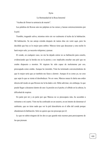 439
Ilyria
La Hermandad de la Rosa Inmortal
“Acabas de firmar tu sentencia de muerte”.
Las palabras de Rowan aún me palpitan en las sienes y lanzan estremecimientos por
la piel.
Tiemblo, tragando saliva, mientras miro sin ver realmente el techo de la habitación.
Mi habitación. Se me antoja extraña después de tantos días sin venir aquí, pero he
decidido que hoy es lo mejor para ambos: Marcus tiene que descansar y esta noche lo
hará mejor solo; yo necesito relajarme y pensar.
El conde, en cualquier caso, no me ha dejado entrar en su habitación para curarlo,
evidenciando que la herida era en la pierna y eso implicaba enseñar una piel que no
estaba dispuesto a mostrar. Ni siquiera he sido capaz de molestarme por eso,
preocupada como estaba. Aunque he insistido, Yinn ha terminado convenciéndome de
que lo mejor sería que yo también me fuese a dormir. Aunque él es como yo, no creo
que sepa lo que se siente al desobedecer. No en vano, Marcus nunca le daría una orden
directa del modo en que Rowan me la ha dado a mí. Debe adivinar, sin embargo, lo que
puede llegar a desatarse dentro de uno: la presión en el pecho; el silbido en la cabeza; la
dificultad de respirar.
En parte por mí y en parte por que Marcus no se preocupara más, he accedido a
retirarme a mi cuarto. Yinn me ha confesado en un susurro, en un intento de destensar el
ambiente, que no tiene nada que ver la piel descubierta en el afán del conde porque
abandonara la habitación. Solo no quiere que me preocupe por él.
Lo que no saben ninguno de los dos es que guardo más razones para preocuparme de
las que piensan.
 