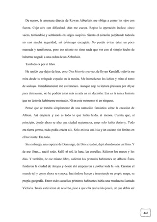 440
De nuevo, la amenaza directa de Rowan Abberlain me obliga a cerrar los ojos con
fuerza. Cojo aire con dificultad. Aún me cuesta. Repito la operación incluso cinco
veces, tomándolo y soltándolo en largos suspiros. Siento el corazón palpitando todavía
no con mucha seguridad, mi estómago encogido. No puedo evitar estar un poco
mareada y temblorosa, pero eso último no tiene nada que ver con el simple hecho de
haberme negado a una orden de un Abberlain.
También es por el libro.
He tenido que dejar de leer, pero Una historia secreta, de Bryan Kendall, todavía me
mira desde su relegado espacio en la mesita. Me humedezco los labios y miro el tomo
de soslayo. Inmediatamente me estremezco. Aunque cogí la lectura prestada por Alyse
para distraerme, no he podido estar más errada en mi decisión. Esa es la única historia
que no debería habérseme mostrado. Ni en este momento ni en ninguno.
Pensé que se trataba simplemente de una narración fantástica sobre la creación de
Albion. Así empieza y eso es todo lo que había leído, al menos. Cuenta que, al
principio, donde ahora se alza una ciudad majestuosa, antes solo había desierto. Todo
era tierra yerma, nada podía crecer allí. Solo existía una isla y un océano sin límites en
el horizonte. Era todo.
Sin embargo, una especie de Demiurgo, de Dios creador, dejó abandonado un libro. Y
de ese libro… nació todo. Salió el sol, la luna, las estrellas. Salieron los meses y los
días. Y también, de ese mismo libro, salieron los primeros habitantes de Albion. Éstos
fundaron la ciudad de Amyas y desde ahí empezaron a poblar toda la isla. Crearon el
mundo tal y como ahora se conoce, haciéndose hueco e inventando su propio mapa, su
propia geografía. Entre todos aquellos primeros habitantes había una muchacha llamada
Victoria. Todos estuvieron de acuerdo, pese a que ella era la más joven, de que debía ser
 