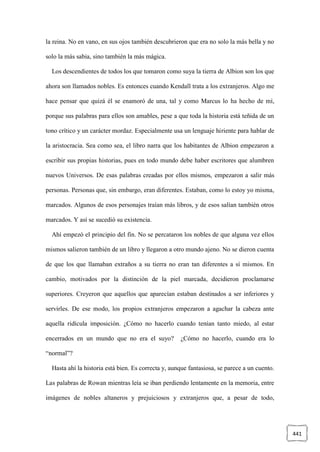 441
la reina. No en vano, en sus ojos también descubrieron que era no solo la más bella y no
solo la más sabia, sino también la más mágica.
Los descendientes de todos los que tomaron como suya la tierra de Albion son los que
ahora son llamados nobles. Es entonces cuando Kendall trata a los extranjeros. Algo me
hace pensar que quizá él se enamoró de una, tal y como Marcus lo ha hecho de mí,
porque sus palabras para ellos son amables, pese a que toda la historia está teñida de un
tono crítico y un carácter mordaz. Especialmente usa un lenguaje hiriente para hablar de
la aristocracia. Sea como sea, el libro narra que los habitantes de Albion empezaron a
escribir sus propias historias, pues en todo mundo debe haber escritores que alumbren
nuevos Universos. De esas palabras creadas por ellos mismos, empezaron a salir más
personas. Personas que, sin embargo, eran diferentes. Estaban, como lo estoy yo misma,
marcados. Algunos de esos personajes traían más libros, y de esos salían también otros
marcados. Y así se sucedió su existencia.
Ahí empezó el principio del fin. No se percataron los nobles de que alguna vez ellos
mismos salieron también de un libro y llegaron a otro mundo ajeno. No se dieron cuenta
de que los que llamaban extraños a su tierra no eran tan diferentes a sí mismos. En
cambio, motivados por la distinción de la piel marcada, decidieron proclamarse
superiores. Creyeron que aquellos que aparecían estaban destinados a ser inferiores y
servirles. De ese modo, los propios extranjeros empezaron a agachar la cabeza ante
aquella ridícula imposición. ¿Cómo no hacerlo cuando tenían tanto miedo, al estar
encerrados en un mundo que no era el suyo? ¿Cómo no hacerlo, cuando era lo
“normal”?
Hasta ahí la historia está bien. Es correcta y, aunque fantasiosa, se parece a un cuento.
Las palabras de Rowan mientras leía se iban perdiendo lentamente en la memoria, entre
imágenes de nobles altaneros y prejuiciosos y extranjeros que, a pesar de todo,
 