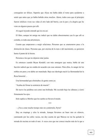 442
conseguían ser felices. Suponía que Alyse me había dado el tomo para ayudarme a
sentir que antes que yo había habido otros muchos. Ahora, todos esos que al principio
fueron infelices viven sus vidas al otro lado del barrio, con la paz y la alegría que he
visto en algunos paseos por allí.
Al seguir leyendo entendí que no era así.
El libro, aunque mi amiga me indicó que no debía obsesionarme con lo que allí se
contaba, es toda una advertencia.
Cuenta que empezaron a surgir relaciones. Personas que se enamoraron pese a la
distinción de clases. Personas que, por encima de la raza o del nacimiento, se quisieron
hasta el punto de la locura.
Personas a las que no dejaron estar juntas.
Es entonces cuando Bryan Kendall, con más amargura que nunca, habla de una
facción radical que no estaba de acuerdo con esas uniones. Para ellos, la sangre de los
nobles era pura y no debía ser manchada. Bajo esa ideología nació La Hermandad de la
Rosa Inmortal…
Una hermandad que eliminaba a la gente como yo.
“Acabas de firmar tu sentencia de muerte”.
De nuevo las palabras son como una bofetada. Me escondo bajo las sábanas y cierro
firmemente los ojos.
Solo suplico a Morfeo que los sueños se lleven el miedo.
***
—¿Vas a estar mucho tiempo más sin contármelo, Ilyria?
Doy un respingo y alzo la mirada. Aunque llevamos un buen rato en silencio,
caminando por las calles vacías, me doy cuenta de que Marcus no me ha quitado la
mirada de encima en todo el rato. A veces creo que me conoce mucho más de lo que a
 