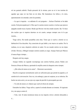 443
mí me gustaría admitir. Puedo presumir de lo mismo, pero no sé si me termina de
agradar que sepa ver tan bien en mi alma. Me humedezco los labios y lo miro,
aparentemente sin entender, entre las pestañas.
—Lo que te inquieta —se adelanta él a mi pregunta—. Incluso Charlotte se ha dado
cuenta. Está preocupada por ti. Dice que le cuentas menos cuentos e incluso que pareces
apagada cuando tocas el piano. Desde que Rowan vino has estado ausente. Ida. Ya hace
dos noches que ni siquiera duermes en mi cuarto, aunque siempre eras tú la que
insistía…
Trago saliva. He tenido pesadillas estos días. Temo que si vuelvo a dormir en su
habitación él las descubra. Soy consciente de que hablo y me muevo en sueños. Por la
mañana, no en vano, despierto cubierta en sudor. En ese mundo onírico no me dejan
olvidar. Rowan y Abbigail siempre sonríen cuando yo caigo. Aunque llamo por Marcus
él nunca llega a tiempo…
Después solo hay sangre.
Aunque titubeo un segundo recompongo una sonrisa burlona, pícara. Rodeo con
firmeza el brazo de Marcus, apretando la mejilla contra la chaqueta como siempre.
—¿Me echas de menos en tu cama? —Ronroneo suavemente.
Hacerlo avergonzar normalmente suele ser suficiente para que pierda los papeles y el
sentido de la conversación. Esta vez, sin embargo y para mi sorpresa, no se ruboriza. De
hecho me mira serio y en sus ojos soy capaz de percibir lo preocupado que está.
—Te echo de menos a ti. Quiero que vuelva la Ilyria de siempre.
Entreabro los labios. Trago saliva y aparto la mirada durante un instante. Al siguiente
río y me apoyo contra él.
—Vale, vale. Si tanta insistencia tienes no me importa volver a dormir abrazadita a
ti…
 