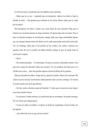 444
Lo miro de reojo, rezando por que mis palabras sean suficiente.
—Sabes que no es eso —responde para mi decepción. Aprieto los labios y bajo la
mirada al suelo—. Me gustaría que confiaras en mí, Ilyria. Quiero saber qué te ronda
por la cabeza.
Me humedezco los labios. ¿Cómo voy a huir ahora de esta situación? Dejo que el
silencio nos envuelva durante un largo momento. Él aprieta algo más mi mano. Poco a
poco la derecha recupera su movimiento, aunque dudo que tenga sensibilidad alguna,
por eso siempre intenta tomar mis dedos con la zurda, para poder sentir piel contra piel.
Yo, sin embargo, ahora que se ha quitado ya las vendas y ha vuelto a ponerse sus
guantes, beso de vez en cuando sus dedos heridos, aunque sé que no puede notar la
caricia por competo.
—Ilyria…
—He estado pensando —lo interrumpo. Él parece tensarse, mirándome atento. Cree
que está a punto de descubrir todos mis secretos. Yo, en realidad, solo haré que se le
olviden esas cosas—. Que aún guardas algunos misterios debajo de los guantes.
Marcus entreabre los labios. Traga saliva y aparta la mirada. Ahora sí he acertado. Me
siento un poco mal por recriminarle indirectamente tener secretos conmigo. Yo misma
le oculto mucho más de lo que debería.
—No has vuelto a decirme nada de Charlotte. Y sabes que tu teoría de cómo llegó a
casa tiene muchas fisuras.
—La encontré. Estaba enferma. La cuidé hasta que se recompuso. Se quedó conmigo.
No veo fisuras por ninguna parte.
—Y por eso sabes su nombre, su edad y su fecha de cumpleaños. Ciencia infusa, he
de suponer.
—¿Tan difícil de creer es que me los inventé?
 