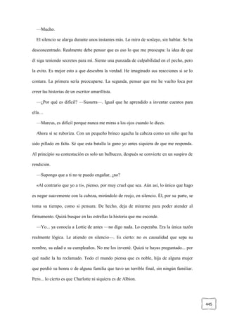 445
—Mucho.
El silencio se alarga durante unos instantes más. Lo miro de soslayo, sin hablar. Se ha
desconcentrado. Realmente debe pensar que es eso lo que me preocupa: la idea de que
él siga teniendo secretos para mí. Siento una punzada de culpabilidad en el pecho, pero
la evito. Es mejor esto a que descubra la verdad. He imaginado sus reacciones si se lo
contara. La primera sería preocuparse. La segunda, pensar que me he vuelto loca por
creer las historias de un escritor amarillista.
—¿Por qué es difícil? —Susurra—. Igual que he aprendido a inventar cuentos para
ella…
—Marcus, es difícil porque nunca me miras a los ojos cuando lo dices.
Ahora sí se ruboriza. Con un pequeño brinco agacha la cabeza como un niño que ha
sido pillado en falta. Sé que esta batalla la gano yo antes siquiera de que me responda.
Al principio su contestación es solo un balbuceo, después se convierte en un suspiro de
rendición.
—Supongo que a ti no te puedo engañar, ¿no?
«Al contrario que yo a ti», pienso, por muy cruel que sea. Aún así, lo único que hago
es negar suavemente con la cabeza, mirándolo de reojo, en silencio. Él, por su parte, se
toma su tiempo, como si pensara. De hecho, deja de mirarme para poder atender al
firmamento. Quizá busque en las estrellas la historia que me esconde.
—Yo... ya conocía a Lottie de antes —no digo nada. Lo esperaba. Era la única razón
realmente lógica. Le atiendo en silencio—. Es cierto: no es causalidad que sepa su
nombre, su edad o su cumpleaños. No me los inventé. Quizá te hayas preguntado... por
qué nadie la ha reclamado. Todo el mundo piensa que es noble, hija de alguna mujer
que perdió su honra o de alguna familia que tuvo un terrible final, sin ningún familiar.
Pero... lo cierto es que Charlotte ni siquiera es de Albion.
 