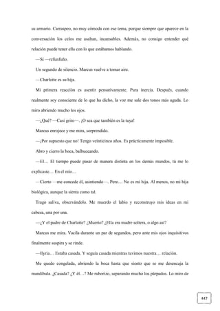 447
su armario. Carraspeo, no muy cómoda con ese tema, porque siempre que aparece en la
conversación los celos me asaltan, incansables. Además, no consigo entender qué
relación puede tener ella con lo que estábamos hablando.
—Sí —refunfuño.
Un segundo de silencio. Marcus vuelve a tomar aire.
—Charlotte es su hija.
Mi primera reacción es asentir pensativamente. Pura inercia. Después, cuando
realmente soy consciente de lo que ha dicho, la voz me sale dos tonos más aguda. Lo
miro abriendo mucho los ojos.
—¿Qué? —Casi grito—. ¡O sea que también es la tuya!
Marcus enrojece y me mira, sorprendido.
—¡Por supuesto que no! Tengo veinticinco años. Es prácticamente imposible.
Abro y cierro la boca, balbuceando.
—El… El tiempo puede pasar de manera distinta en los demás mundos, tú me lo
explicaste… En el mío…
—Cierto —me concede él, asintiendo—. Pero… No es mi hija. Al menos, no mi hija
biológica, aunque la sienta como tal.
Trago saliva, observándolo. Me muerdo el labio y reconstruyo mis ideas en mi
cabeza, una por una.
—¿Y el padre de Charlotte? ¿Muerto? ¿Ella era madre soltera, o algo así?
Marcus me mira. Vacila durante un par de segundos, pero ante mis ojos inquisitivos
finalmente suspira y se rinde.
—Ilyria… Estaba casada. Y seguía casada mientras tuvimos nuestra… relación.
Me quedo congelada, abriendo la boca hasta que siento que se me desencaja la
mandíbula. ¿Casada? ¿Y él…? Me ruborizo, separando mucho los párpados. Lo miro de
 