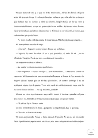 449
Marcus frunce el ceño y sé que eso le ha hecho daño. Aprieta los labios y baja la
vista. Me acuerdo de que él realmente la quiso, incluso si para ella solo fue un juguete
que manejar bajo las sábanas y entre las sombras. Respiro hondo un par de veces e
intento tranquilizarme, porque no quiero reabrir sus heridas. Aprieto su mano. Intento
llevar el tema hacia derroteros más amables. O destensar la conversación, al menos, que
es lo mínimo que puedo hacer:
—No tienes mucha pinta de amante de mujer casada. Más bien diría que ninguna…
Mi acompañante me mira de reojo.
—¿Gracias? —Inquiere, no muy seguro de que sea un halago.
—Depende de cómo lo mires. Si es lo que pretendes, de nada. Si no… yo me
ofendería. Ya sabes. Pensé que eras completamente inocente…
En respuesta el conde se ruboriza.
—Yo no dije en ningún momento que lo fuera.
—Pero lo pareces —arqueo las cejas—. A mí ni me miras… —Me quedo callada un
momento. Mi idea realmente gana consistencia ahora que sé lo que sé. Los amantes de
mujeres casadas tienen que ser por ley apasionados. En cambio, conmigo él no da
señales de ningún tipo de pasión. Y eso solo puede ser, definitivamente, culpa mía. Se
me cae el mundo encima—. No soy deseable, ¿verdad?
Marcus me mira repentinamente sorprendido, como si hubiera esperado cualquier
cosa menos eso. Parpadea al principio para después dejar los ojos en blanco.
—Oh, cielos, Ilyria. No seas tonta.
Lo miro abriendo mucho la boca… porque no ha negado nada, diga lo que diga.
—Dios mío, realmente no lo soy…
Me miro, consternada. Nunca lo había pensado fríamente. No es que en mi mundo
fuese especialmente popular entre los chicos, pero nunca ninguno se me había quejado.
 