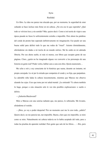 45
Ilyria
Realidad.
Un libro. La idea me parece tan alocada que, por un momento, la seguridad de estar
soñando se hace incluso más firme en mi cabeza. ¿No era eso lo que esperaba? ¿Qué
todo se volviera loco y sin sentido? Más, quiero decir. Como si mi teoría de viajar a una
época pasada no fuese lo suficientemente extraña o imposible. Pero ahora las palabras
del conde de pronto han superado definitivamente mi imaginación. Eso puede ser una
buena señal para definir todo lo que me rodea de “irreal”. Asiento distraídamente,
aferrándome sin dudas a mi teoría de un mundo onírico. Me he caído en mi adorada
librería. Por eso ahora sueño, ni más ni menos, con libros que escupen gente de sus
páginas. Claro, ¿quién no ha imaginado alguna vez convertir a los personajes de una
historia en gente real? Poder verles, hablar cara a cara con ellos. Quizá enamorarte…
Me echo a reír y soy consciente de lo histérica que suena, durante un instante, mi
propia carcajada. Lo sé por la mirada que comparten el conde y su hija, que parpadean.
La adorable niña ladea la cabeza inocentemente, mientras que Marcus me observa
alzando las cejas. Creo que teme por mi salud mental. ¡Lo entiendo! Yo ahora también
lo hago, porque a esta situación solo le veo dos posibles explicaciones: o sueño o
delirio.
—¿Señorita Blackwood?
Miro a Marcus con una sonrisa radiante que, me parece, le sobresalta. Me levanto,
alisándome el vestido.
—¡Bien, ya voy a poder despertar! Por un momento casi me lo creo todo, ¿sabéis?
Quiero decir, no me parecía tan, tan imposible. Bueno, claro que era imposible, se mire
como se mire. Naturalmente mi cabeza todavía no lo había aceptado del todo, pese a
todas las pruebas de aparente realidad. Pero gente que sale de los libros… —Río, pero
 