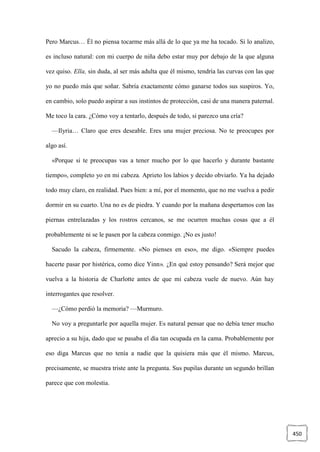 450
Pero Marcus… Él no piensa tocarme más allá de lo que ya me ha tocado. Si lo analizo,
es incluso natural: con mi cuerpo de niña debo estar muy por debajo de la que alguna
vez quiso. Ella, sin duda, al ser más adulta que él mismo, tendría las curvas con las que
yo no puedo más que soñar. Sabría exactamente cómo ganarse todos sus suspiros. Yo,
en cambio, solo puedo aspirar a sus instintos de protección, casi de una manera paternal.
Me toco la cara. ¿Cómo voy a tentarlo, después de todo, si parezco una cría?
—Ilyria… Claro que eres deseable. Eres una mujer preciosa. No te preocupes por
algo así.
«Porque si te preocupas vas a tener mucho por lo que hacerlo y durante bastante
tiempo», completo yo en mi cabeza. Aprieto los labios y decido obviarlo. Ya ha dejado
todo muy claro, en realidad. Pues bien: a mí, por el momento, que no me vuelva a pedir
dormir en su cuarto. Una no es de piedra. Y cuando por la mañana despertamos con las
piernas entrelazadas y los rostros cercanos, se me ocurren muchas cosas que a él
probablemente ni se le pasen por la cabeza conmigo. ¡No es justo!
Sacudo la cabeza, firmemente. «No pienses en eso», me digo. «Siempre puedes
hacerte pasar por histérica, como dice Yinn». ¿En qué estoy pensando? Será mejor que
vuelva a la historia de Charlotte antes de que mi cabeza vuele de nuevo. Aún hay
interrogantes que resolver.
—¿Cómo perdió la memoria? —Murmuro.
No voy a preguntarle por aquella mujer. Es natural pensar que no debía tener mucho
aprecio a su hija, dado que se pasaba el día tan ocupada en la cama. Probablemente por
eso diga Marcus que no tenía a nadie que la quisiera más que él mismo. Marcus,
precisamente, se muestra triste ante la pregunta. Sus pupilas durante un segundo brillan
parece que con molestia.
 