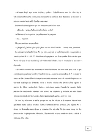 451
—Cuando llegó aquí tenía heridas y golpes. Probablemente uno de ellos fue lo
suficientemente fuerte como para provocarle la amnesia. Eso dictaminó el médico, al
menos, cuando la atendió. Estaba muy grave.
Frunzo el ceño al pensar que eso no suena demasiado bien.
—¿Heridas y golpes? ¿Cómo se los había hecho?
A Marcus se le atragantan las palabras en la garganta.
—Le… pegaron.
Doy un respingo, sorprendida.
—¿Pegarle? ¿Quién? ¿Por qué? ¡Solo era una niña! Tendría… nueve años, entonces.
Lo veo apretar el puño libre. No me mira. Atiende al suelo fijamente, concentrado en
los adoquines de la calle. El silencio se alarga por un par de segundos. Entorno los ojos.
Puedo ver que en su mirada hay un brillo indescifrable. No sé reconocer si es odio o
algo más.
—El marido terminó por enterarse de las infidelidades. No de la mía, pero sí de la que
cometía con aquel otro hombre. Charlotte no se… parecía demasiado a él. A su mujer la
mató. Acabó con su vida con sus propias manos, como si nunca le hubiese importado en
realidad. Supongo que pretendía hacer lo mismo con la niña. Quizá Lottie supiera el
secreto del libro y quiso huir. Quizá… solo tuvo suerte. Cuando la encontré había
perdido la consciencia. Durante días estuvo sin despertar y atacada por una fiebre
intensa provocada por las heridas. Pensé que nunca llegaría a abrir los ojos.
Sé que hay algo que se calla, porque no me ha mirado y de manera inconsciente
aprieta mi mano todavía con más fuerza. Frunzo los labios, apenada. Qué injusto. No lo
siento por la madre, pero sí por la pequeña. Por mi niña. No tuvo que pagar por los
pecados que su progenitora cometiese. No obstante, sé que ahora está bien. Está en el
sitio que debe estar.
 