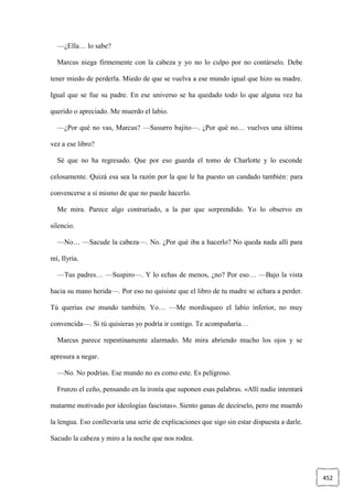 452
—¿Ella… lo sabe?
Marcus niega firmemente con la cabeza y yo no lo culpo por no contárselo. Debe
tener miedo de perderla. Miedo de que se vuelva a ese mundo igual que hizo su madre.
Igual que se fue su padre. En ese universo se ha quedado todo lo que alguna vez ha
querido o apreciado. Me muerdo el labio.
—¿Por qué no vas, Marcus? —Susurro bajito—. ¿Por qué no… vuelves una última
vez a ese libro?
Sé que no ha regresado. Que por eso guarda el tomo de Charlotte y lo esconde
celosamente. Quizá esa sea la razón por la que le ha puesto un candado también: para
convencerse a sí mismo de que no puede hacerlo.
Me mira. Parece algo contrariado, a la par que sorprendido. Yo lo observo en
silencio.
—No… —Sacude la cabeza—. No. ¿Por qué iba a hacerlo? No queda nada allí para
mí, Ilyria.
—Tus padres… —Suspiro—. Y lo echas de menos, ¿no? Por eso… —Bajo la vista
hacia su mano herida—. Por eso no quisiste que el libro de tu madre se echara a perder.
Tú querías ese mundo también. Yo… —Me mordisqueo el labio inferior, no muy
convencida—. Si tú quisieras yo podría ir contigo. Te acompañaría…
Marcus parece repentinamente alarmado. Me mira abriendo mucho los ojos y se
apresura a negar.
—No. No podrías. Ese mundo no es como este. Es peligroso.
Frunzo el ceño, pensando en la ironía que suponen esas palabras. «Allí nadie intentará
matarme motivado por ideologías fascistas». Siento ganas de decírselo, pero me muerdo
la lengua. Eso conllevaría una serie de explicaciones que sigo sin estar dispuesta a darle.
Sacudo la cabeza y miro a la noche que nos rodea.
 