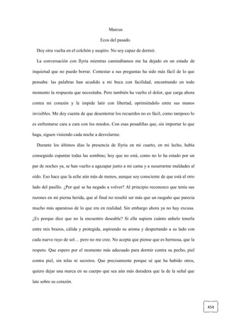 454
Marcus
Ecos del pasado.
Doy otra vuelta en el colchón y suspiro. No soy capaz de dormir.
La conversación con Ilyria mientras caminábamos me ha dejado en un estado de
inquietud que no puedo borrar. Contestar a sus preguntas ha sido más fácil de lo que
pensaba: las palabras han acudido a mi boca con facilidad, encontrando en todo
momento la respuesta que necesitaba. Pero también ha vuelto el dolor, que carga ahora
contra mi corazón y le impide latir con libertad, oprimiéndolo entre sus manos
invisibles. Me doy cuenta de que desenterrar los recuerdos no es fácil, como tampoco lo
es enfrentarse cara a cara con los miedos. Con esas pesadillas que, sin importar lo que
haga, siguen viniendo cada noche a desvelarme.
Durante los últimos días la presencia de Ilyria en mi cuarto, en mi lecho, había
conseguido espantar todas las sombras; hoy que no está, como no lo ha estado por un
par de noches ya, se han vuelto a agazapar junto a mi cama y a susurrarme maldades al
oído. Eso hace que la eche aún más de menos, aunque soy consciente de que está al otro
lado del pasillo. ¿Por qué se ha negado a volver? Al principio reconozco que tenía sus
razones en mi pierna herida, que al final no resultó ser más que un rasguño que parecía
mucho más aparatoso de lo que era en realidad. Sin embargo ahora ya no hay excusa.
¿Es porque dice que no la encuentro deseable? Si ella supiera cuánto anhelo tenerla
entre mis brazos, cálida y protegida, aspirando su aroma y despertando a su lado con
cada nuevo rayo de sol… pero no me cree. No acepta que piense que es hermosa, que la
respeto. Que espero por el momento más adecuado para dormir contra su pecho, piel
contra piel, sin telas ni secretos. Que precisamente porque sé que ha habido otros,
quiero dejar una marca en su cuerpo que sea aún más duradera que la de la señal que
late sobre su corazón.
 