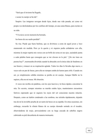 456
“Será que el invierno ha llegado,
o acaso tu cuerpo se ha ido”.
Suspiro. Las imágenes navegan desde lejos, desde una vida pasada, así como mi
propia voz deslizándose por los confines del tiempo, en una cama blanca, para recitar en
su oído.
“Y la nieve en mi memoria ha borrado,
los besos de ese sueño perdido”.
Su risa. Puede que fuera burlona, que se divirtiese a costa de aquel joven y loco
enamorado sin medida. Pero yo la quería y ni siquiera podía enfadarme con ella,
mientras la mujer repetía mis versos con un brillo de sorna en sus ojos, sacándole punta
a cada palabra hasta que conseguía que se me clavara en la piel. “¿No me traes un
poema hoy?”, murmuraba divertida cuando la abrazaba con la única idea de fundirme en
sus brazos y renacer en su respiración agitada. Todos los días le llevaba algo nuevo, a
veces solo un par de líneas, pero ella no siempre estaba de humor para oírlo. Cuando era
así, yo simplemente callaba mientras se perdía en mi cuerpo. Aunque Odelle no lo
supiera, ella era mi musa. Mi obsesión.
A veces me recibía sin palabras, con los ojos lascivos y la boca rápida a encontrar la
mía. En secreto, siempre mientras su marido estaba lejos, manteníamos encuentros
furtivos esperando que ni siquiera los rayos del sol conocieran nuestra relación.
Después, como un ladrón condenado a las sombras, me retiraba rápidamente, dejando
tras de mí la invisible prueba de un rastro de besos en su espalda. En otras ocasiones, sin
embargo, recuerdo la silueta blanca de su cuerpo desnudo sentado en el tocador,
observándome de reojo, provocándome con su larga cascada de cabellos negros
cubriendo su piel descubierta de manera insinuante.
 