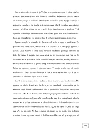 457
Hay un plato sobre la mesa de té. Titubeo un segundo, pero tomo el primero de los
poemas y acerco una esquina a las llamas del candelabro. Dejo que se consuma apenas
en mi mano y luego lo abandono sobre el plato, observando cómo el papel se encoge y
desaparece envuelto en luz dorada, hasta que no queda sobre la porcelana nada más que
cenizas y el último aliento de un recuerdo. Hago lo mismo con el siguiente. Y el
siguiente. Planto fuego a reminiscencias hasta que no queda nada de lo que lamentarse.
Hasta que no queda más que un vacío lleno de vestigios que se marchan con la brisa.
Después, cuando he acabado, tiro los restos al jardín y apago el candelabro. De
puntillas, subo las escaleras y me encierro en el despacho. Allí, tomo papel y pluma y
escribo. Lanzo palabras al aire y recojo versos en mis brazos que luego transcribo en
tinta. He vaciado la carpeta, pero ahora crearé nuevos poemas para esta vida que he
alcanzado. Odelle ya no es mi musa, sino que lo es Ilyria. Hablo de pétalos y deseos. De
bailes y estrellas. Hablo de lo que nos une y de mi boca sobre la suya. Me confieso, sin
hablar, de todos mis pecados y todas mis lacras. Y cuando termino con mi trabajo
empiezo otro y luego otro más, hasta que la vida ya no parece tan vacía y yo sé que he
encontrado el fin de mis largos años de silencio.
Guardo mis nuevas creaciones en el cajón de mi escritorio y no en el armario. Me
gustaría que ella los descubriera. Que los leyera por casualidad y comprendiese que he
tirado los viejos escritos. Ilyria es ahora todo lo que necesito. Me gustaría tanto que lo
entendiese… Mis dedos chocan contra el libro negro que guardo en lo más profundo de
su escondite, aún esperando una señal para abrirlo. Lo saco de la mesa y lo dejo sobre la
madera. No he podido quitarme de la cabeza la insistencia de la muchacha sobre que
debería volver, aunque siempre con ella a mi lado. «¿Qué me espera allí, para que tenga
que ir?», me pregunto. No hay respuesta, ni siquiera en mi mente. Solo la lejana
sensación de que algo malo pasaría si decidiese que debo estar allí y no aquí, con mi
 