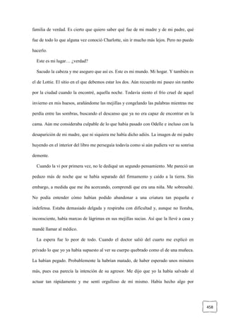 458
familia de verdad. Es cierto que quiero saber qué fue de mi madre y de mi padre, qué
fue de todo lo que alguna vez conoció Charlotte, sin ir mucho más lejos. Pero no puedo
hacerlo.
Este es mi lugar… ¿verdad?
Sacudo la cabeza y me aseguro que así es. Este es mi mundo. Mi hogar. Y también es
el de Lottie. El sitio en el que debemos estar los dos. Aún recuerdo mi paseo sin rumbo
por la ciudad cuando la encontré, aquella noche. Todavía siento el frío cruel de aquel
invierno en mis huesos, arañándome las mejillas y congelando las palabras mientras me
perdía entre las sombras, buscando el descanso que ya no era capaz de encontrar en la
cama. Aún me consideraba culpable de lo que había pasado con Odelle e incluso con la
desaparición de mi madre, que ni siquiera me había dicho adiós. La imagen de mi padre
huyendo en el interior del libro me perseguía todavía como si aún pudiera ver su sonrisa
demente.
Cuando la vi por primera vez, no le dediqué un segundo pensamiento. Me pareció un
pedazo más de noche que se había separado del firmamento y caído a la tierra. Sin
embargo, a medida que me iba acercando, comprendí que era una niña. Me sobresalté.
No podía entender cómo habían podido abandonar a una criatura tan pequeña e
indefensa. Estaba demasiado delgada y respiraba con dificultad y, aunque no lloraba,
inconsciente, había marcas de lágrimas en sus mejillas sucias. Así que la llevé a casa y
mandé llamar al médico.
La espera fue lo peor de todo. Cuando el doctor salió del cuarto me explicó en
privado lo que yo ya había supuesto al ver su cuerpo quebrado como el de una muñeca.
La habían pegado. Probablemente la habrían matado, de haber esperado unos minutos
más, pues esa parecía la intención de su agresor. Me dijo que yo la había salvado al
actuar tan rápidamente y me sentí orgulloso de mí mismo. Había hecho algo por
 