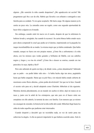 459
alguien. ¿Me sonreiría la niña cuando despertase? ¿Me agradecería mi acción? Me
preguntaron qué iba a ser de ella. Habría que llevarla a un orfanato o entregarla a una
familia para su cuidado. Yo no quise aceptarlo. Me haría cargo. De alguna manera ya la
sentía un poco mía. La entendía como un regalo, como una segunda oportunidad de
hacer feliz a alguien en el mundo.
Sin embargo, cuando entré de nuevo en el cuarto, después de que la enfermera la
hubiera lavado y arreglado, fue cuando la reconocí. Su carita blanca había estado sucia
pero ahora comprendí lo cruel que podía ser el destino, imprimiendo en la pequeña los
rasgos inconfundibles de su madre. La misma mujer que yo había condenado. Que había
matado, aunque no fuera con mis propias manos. ¿Cómo iba a enfrentarme a la niña
ahora, con los mismos ojos verdes grandes y brillantes de Odelle, con sus cabellos
negros y largos y su risa de cristal? ¿Cómo iba a desear su sonrisa, cuando era tan
parecida a la suya, rápida y fácil?
Pero aún sabiendo de quién era hija y de dónde venía, ¿cómo abandonarla? Sabiendo
que su padre —no podía haber sido otro— le había hecho algo tan atroz, pegándola
hasta que había sangrado. Hasta que su piel fina y sin mácula había estado cubierta de
moretones como flores abiertas, ¿cómo podía devolvérsela? Así que no lo hice. Guardé
el secreto solo para mí y decidí adoptarla como Charlotte Abberlain al día siguiente.
Mientras dormía plácidamente, en un mundo sin sueños ni dolor, dejé mi marca en su
nuca y, junto con la señal de los extranjeros, que aún yace en el hueco entre sus
omoplatos sin ella saberlo, la terminé de atar a mi familia. Con rumores que yo mismo
me encargué de extender, la historia de la niña noble del conde Abberlain llegó hasta los
oídos de todos aquellos que pudieran estar interesados.
Cuando despertó y descubrí que no recordaba nada, en vez de sentir pena me
sobrevino la alegría. A ella no pareció importarle lo que hubiera ocurrido antes. Solo le
 